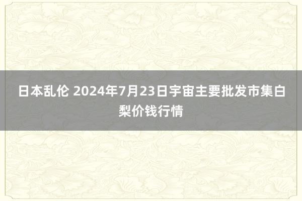 日本乱伦 2024年7月23日宇宙主要批发市集白梨价钱行情