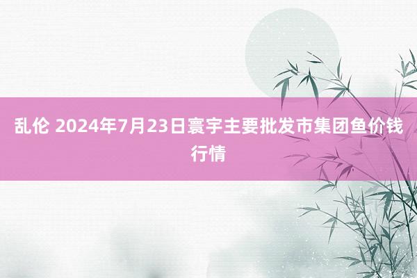 乱伦 2024年7月23日寰宇主要批发市集团鱼价钱行情