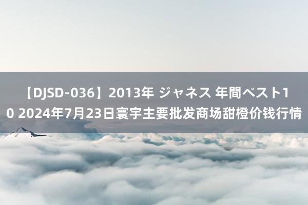 【DJSD-036】2013年 ジャネス 年間ベスト10 2024年7月23日寰宇主要批发商场甜橙价钱行情