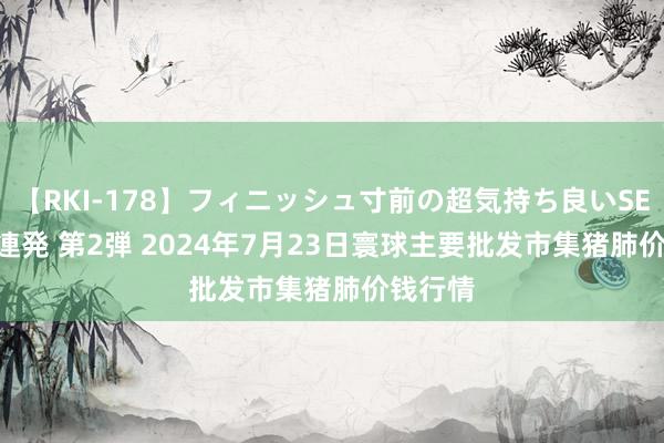 【RKI-178】フィニッシュ寸前の超気持ち良いSEX 307連発 第2弾 2024年7月23日寰球主要批发市集猪肺价钱行情