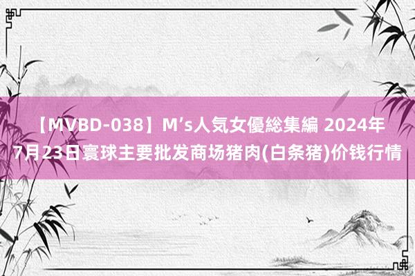 【MVBD-038】M’s人気女優総集編 2024年7月23日寰球主要批发商场猪肉(白条猪)价钱行情