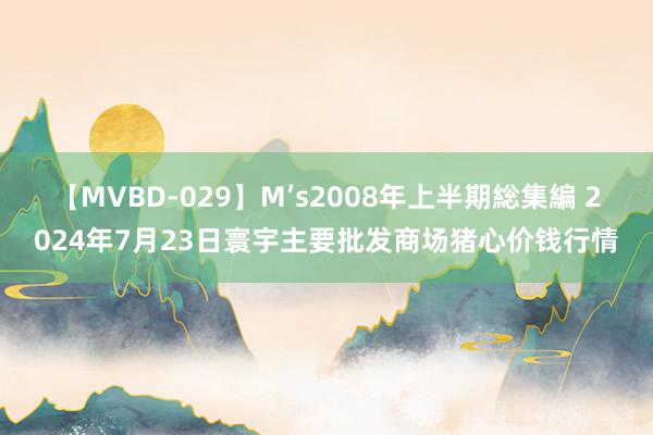 【MVBD-029】M’s2008年上半期総集編 2024年7月23日寰宇主要批发商场猪心价钱行情