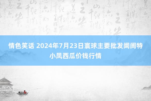 情色笑话 2024年7月23日寰球主要批发阛阓特小凤西瓜价钱行情