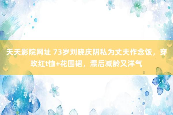 天天影院网址 73岁刘晓庆阴私为丈夫作念饭，穿玫红t恤+花围裙，漂后减龄又洋气