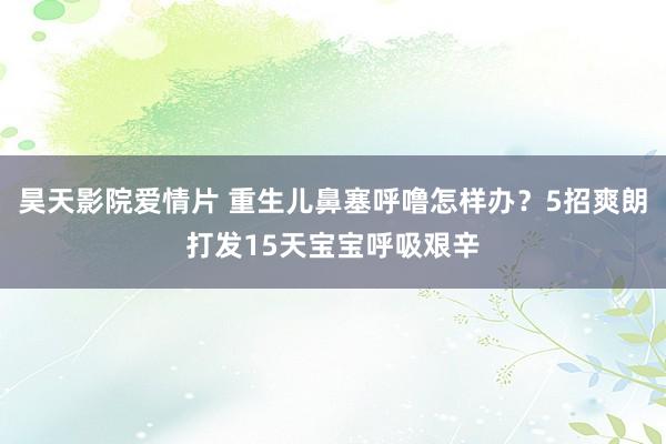 昊天影院爱情片 重生儿鼻塞呼噜怎样办？5招爽朗打发15天宝宝呼吸艰辛