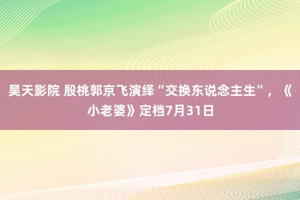 昊天影院 殷桃郭京飞演绎“交换东说念主生”，《小老婆》定档7月31日