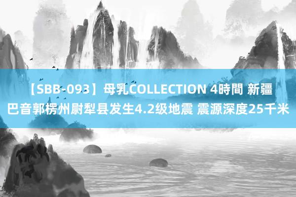 【SBB-093】母乳COLLECTION 4時間 新疆巴音郭楞州尉犁县发生4.2级地震 震源深度25千米