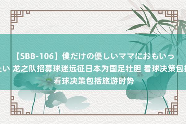 【SBB-106】僕だけの優しいママにおもいっきり甘えたい 龙之队招募球迷远征日本为国足壮胆 看球决策包括旅游时势