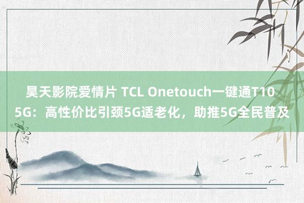 昊天影院爱情片 TCL Onetouch一键通T10 5G：高性价比引颈5G适老化，助推5G全民普及