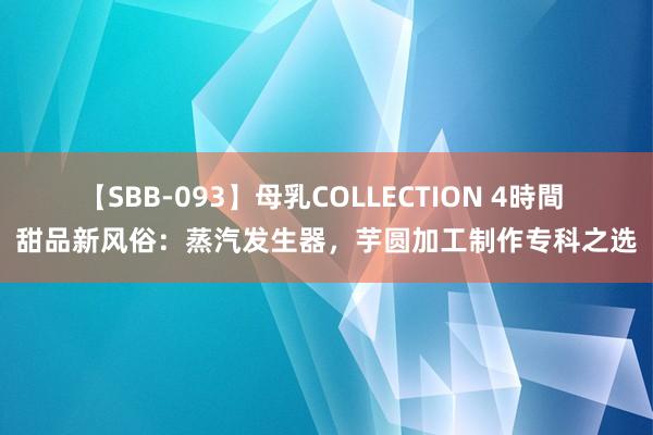 【SBB-093】母乳COLLECTION 4時間 甜品新风俗：蒸汽发生器，芋圆加工制作专科之选