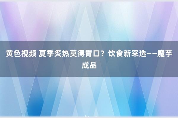 黄色视频 夏季炙热莫得胃口？饮食新采选——魔芋成品