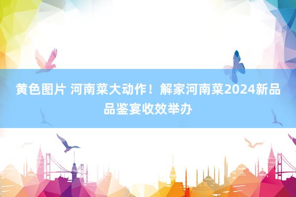 黄色图片 河南菜大动作！解家河南菜2024新品品鉴宴收效举办