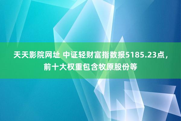 天天影院网址 中证轻财富指数报5185.23点，前十大权重包含牧原股份等