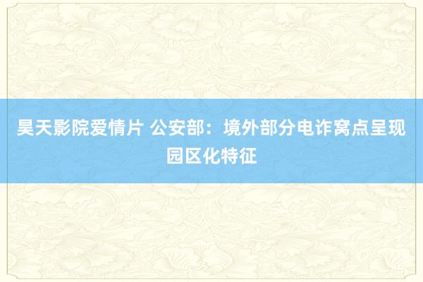 昊天影院爱情片 公安部：境外部分电诈窝点呈现园区化特征