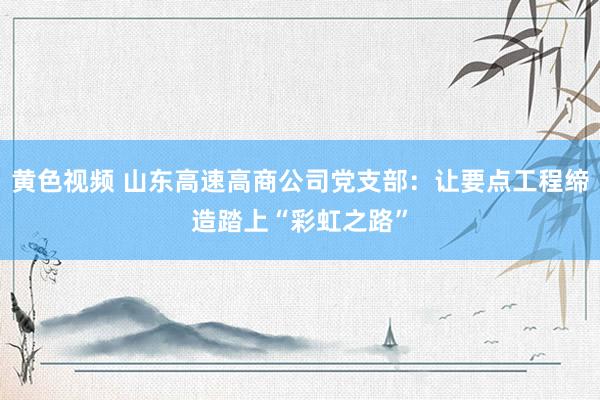 黄色视频 山东高速高商公司党支部：让要点工程缔造踏上“彩虹之路”