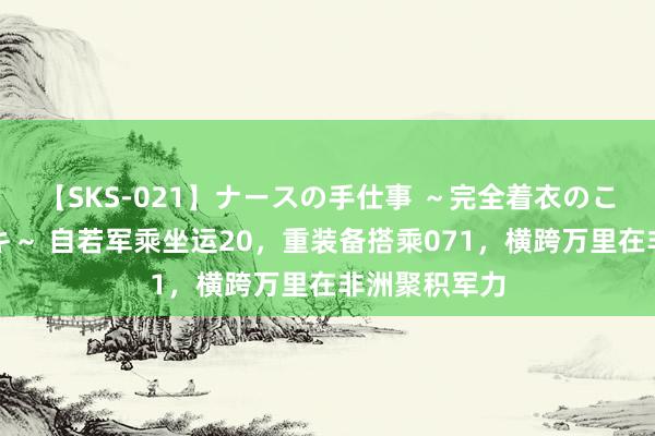 【SKS-021】ナースの手仕事 ～完全着衣のこだわり手コキ～ 自若军乘坐运20，重装备搭乘071，横跨万里在非洲聚积军力