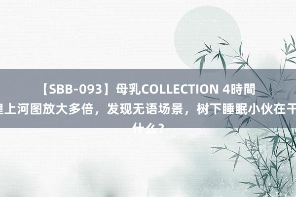 【SBB-093】母乳COLLECTION 4時間 把辉煌上河图放大多倍，发现无语场景，树下睡眠小伙在干什么？