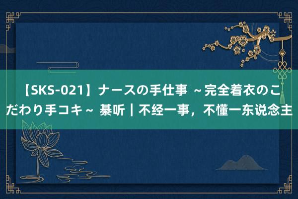 【SKS-021】ナースの手仕事 ～完全着衣のこだわり手コキ～ 綦听｜不经一事，不懂一东说念主