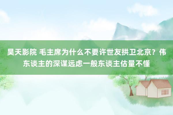 昊天影院 毛主席为什么不要许世友拱卫北京？伟东谈主的深谋远虑一般东谈主估量不懂