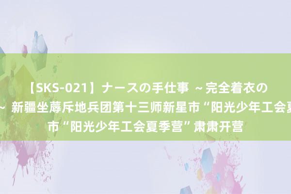 【SKS-021】ナースの手仕事 ～完全着衣のこだわり手コキ～ 新疆坐蓐斥地兵团第十三师新星市“阳光少年工会夏季营”肃肃开营