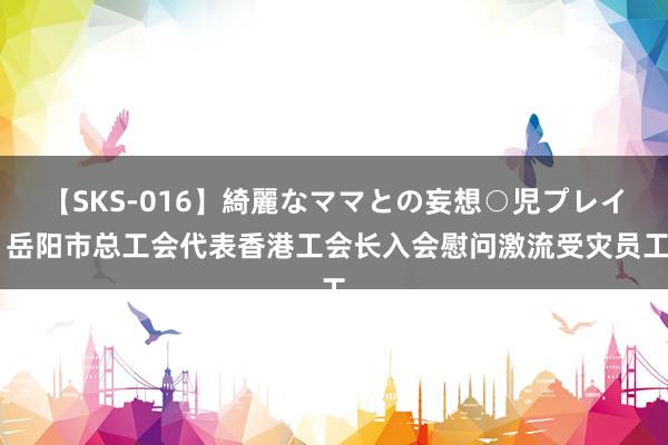 【SKS-016】綺麗なママとの妄想○児プレイ 岳阳市总工会代表香港工会长入会慰问激流受灾员工