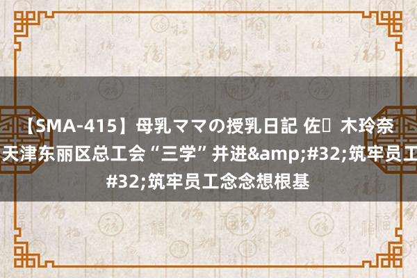 【SMA-415】母乳ママの授乳日記 佐々木玲奈 友倉なつみ 天津东丽区总工会“三学”并进&#32;筑牢员工念念想根基