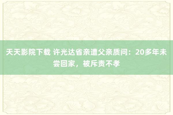 天天影院下载 许光达省亲遭父亲质问：20多年未尝回家，被斥责不孝