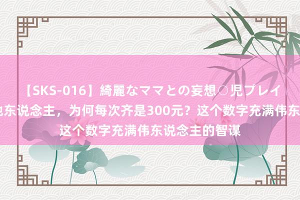 【SKS-016】綺麗なママとの妄想○児プレイ 毛主席资助他东说念主，为何每次齐是300元？这个数字充满伟东说念主的智谋