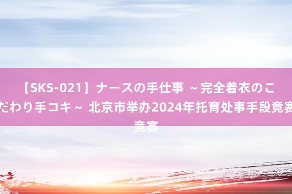 【SKS-021】ナースの手仕事 ～完全着衣のこだわり手コキ～ 北京市举办2024年托育处事手段竞赛