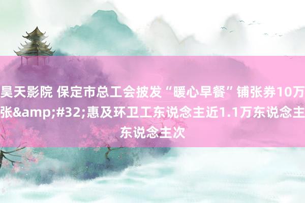 昊天影院 保定市总工会披发“暖心早餐”铺张券10万余张&#32;惠及环卫工东说念主近1.1万东说念主次