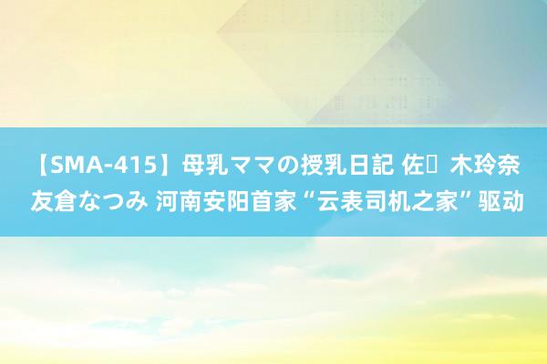 【SMA-415】母乳ママの授乳日記 佐々木玲奈 友倉なつみ 河南安阳首家“云表司机之家”驱动