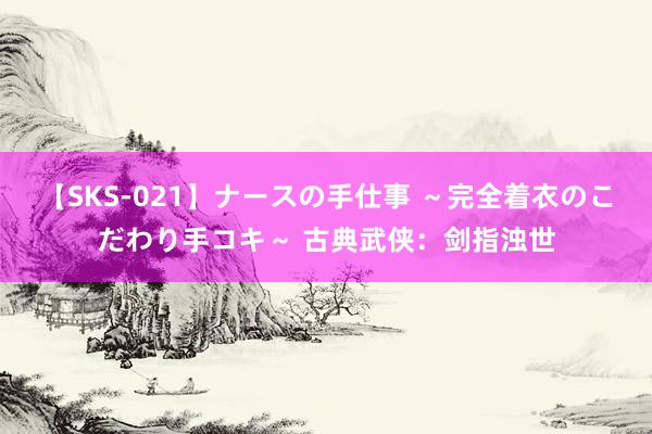 【SKS-021】ナースの手仕事 ～完全着衣のこだわり手コキ～ 古典武侠：剑指浊世