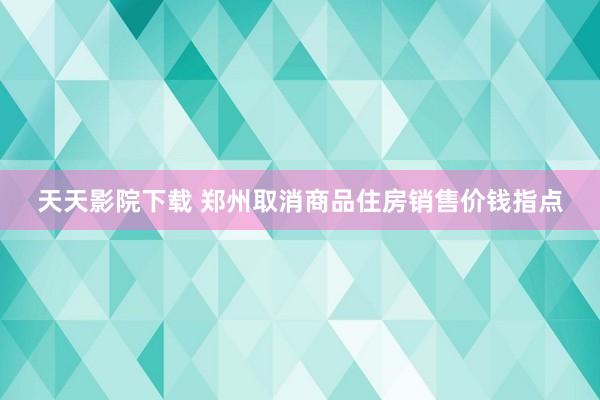 天天影院下载 郑州取消商品住房销售价钱指点