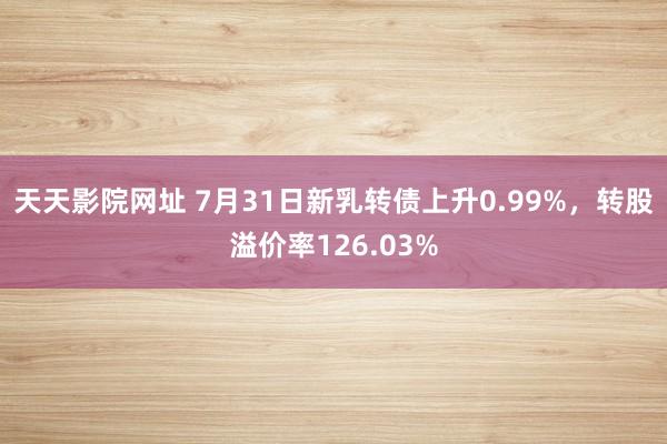 天天影院网址 7月31日新乳转债上升0.99%，转股溢价率126.03%