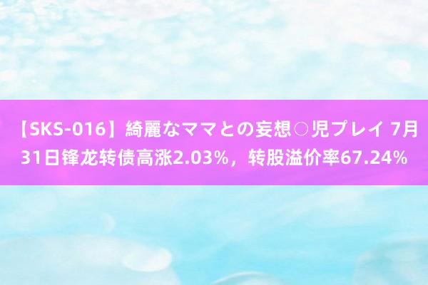 【SKS-016】綺麗なママとの妄想○児プレイ 7月31日锋龙转债高涨2.03%，转股溢价率67.24%