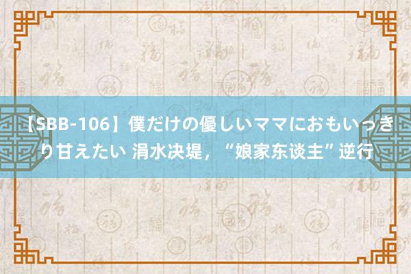 【SBB-106】僕だけの優しいママにおもいっきり甘えたい 涓水决堤，“娘家东谈主”逆行