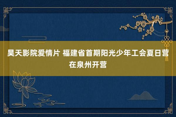 昊天影院爱情片 福建省首期阳光少年工会夏日营在泉州开营