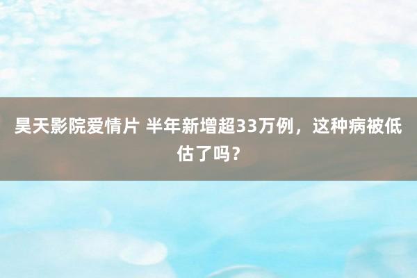 昊天影院爱情片 半年新增超33万例，这种病被低估了吗？