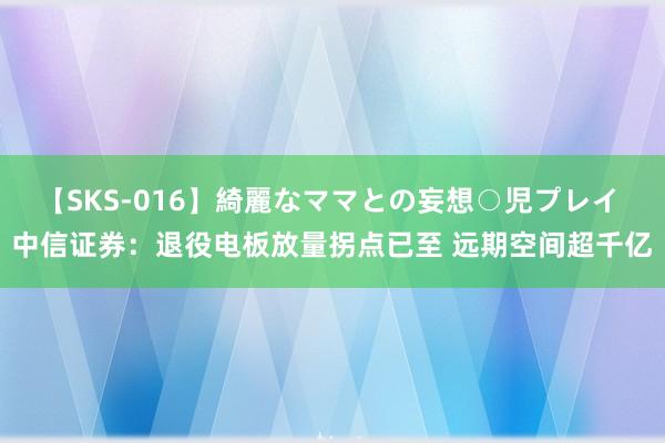 【SKS-016】綺麗なママとの妄想○児プレイ 中信证券：退役电板放量拐点已至 远期空间超千亿