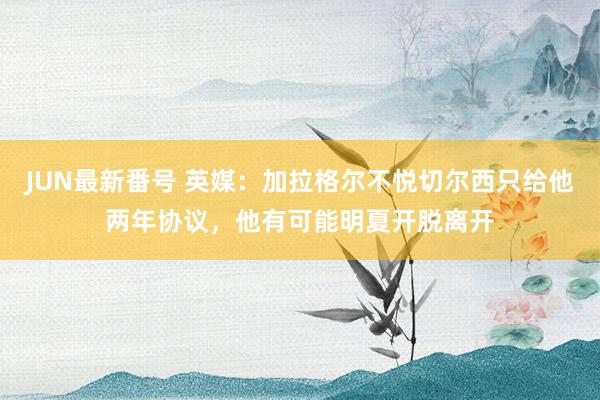 JUN最新番号 英媒：加拉格尔不悦切尔西只给他两年协议，他有可能明夏开脱离开