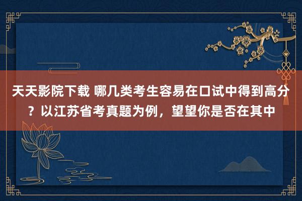 天天影院下载 哪几类考生容易在口试中得到高分？以江苏省考真题为例，望望你是否在其中