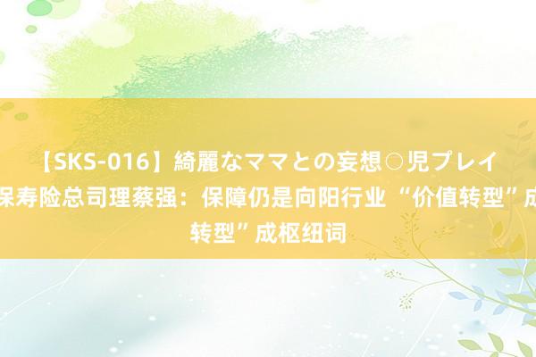 【SKS-016】綺麗なママとの妄想○児プレイ 中国太保寿险总司理蔡强：保障仍是向阳行业 “价值转型”成枢纽词