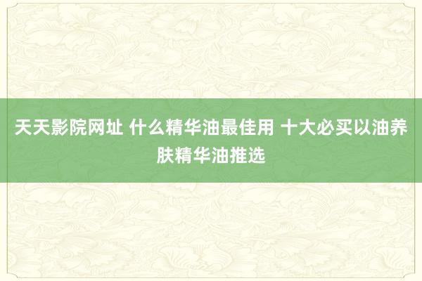 天天影院网址 什么精华油最佳用 十大必买以油养肤精华油推选