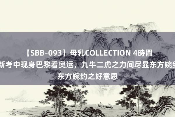 【SBB-093】母乳COLLECTION 4時間 刘诗诗穿新考中现身巴黎看奥运，九牛二虎之力间尽显东方婉约之好意思