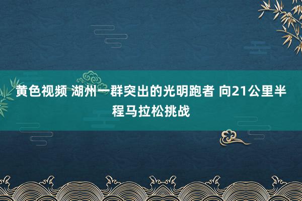 黄色视频 湖州一群突出的光明跑者 向21公里半程马拉松挑战