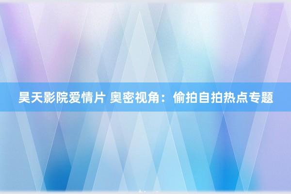 昊天影院爱情片 奥密视角：偷拍自拍热点专题