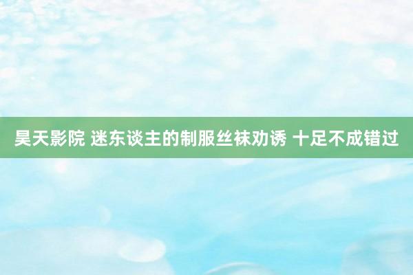 昊天影院 迷东谈主的制服丝袜劝诱 十足不成错过