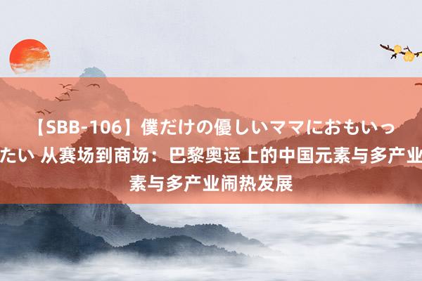 【SBB-106】僕だけの優しいママにおもいっきり甘えたい 从赛场到商场：巴黎奥运上的中国元素与多产业闹热发展