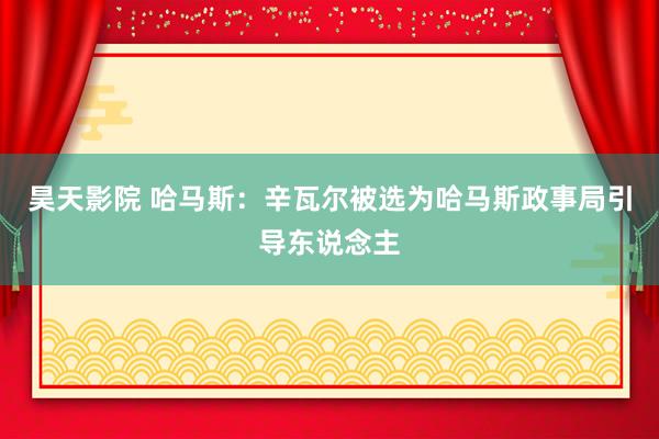 昊天影院 哈马斯：辛瓦尔被选为哈马斯政事局引导东说念主