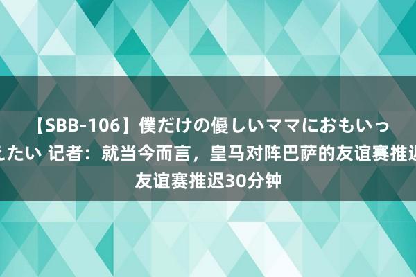 【SBB-106】僕だけの優しいママにおもいっきり甘えたい 记者：就当今而言，皇马对阵巴萨的友谊赛推迟30分钟